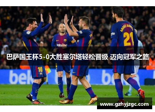 巴萨国王杯5-0大胜塞尔塔轻松晋级 迈向冠军之路 巴萨国王杯5-0大胜塞尔塔轻松晋级 迈向冠军之路